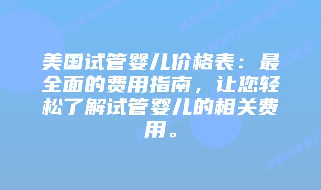美国试管婴儿价格表：最全面的费用指南，让您轻松了解试管婴儿的相关费用。
