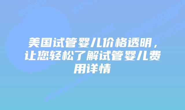 美国试管婴儿价格透明，让您轻松了解试管婴儿费用详情
