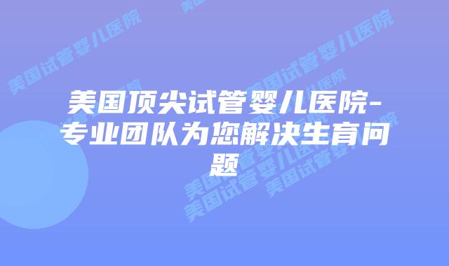 美国顶尖试管婴儿医院-专业团队为您解决生育问题
