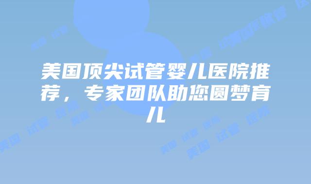 美国顶尖试管婴儿医院推荐,专家团队助您圆梦育儿
