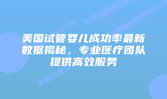 美国试管婴儿成功率最新数据揭秘，专业医疗团队提供高效服务