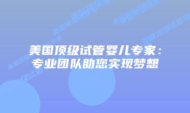 美国顶级试管婴儿专家：专业团队助您实现梦想
