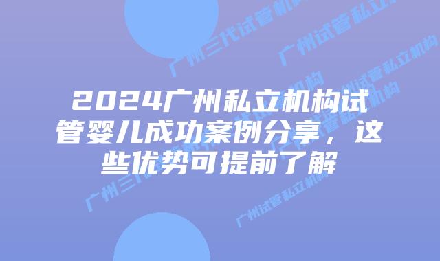 2024广州私立机构试管婴儿成功案例分享,这些优势可提前了解