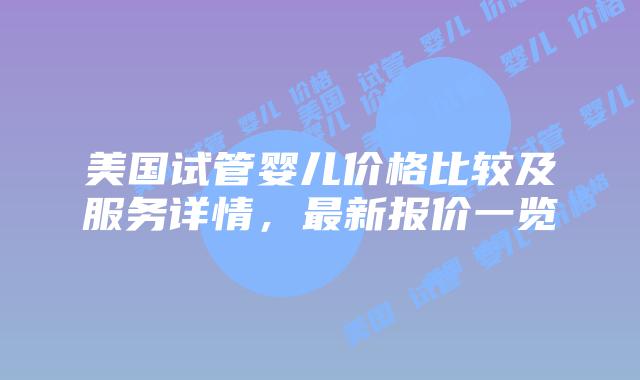 美国试管婴儿价格比较及服务详情，最新报价一览