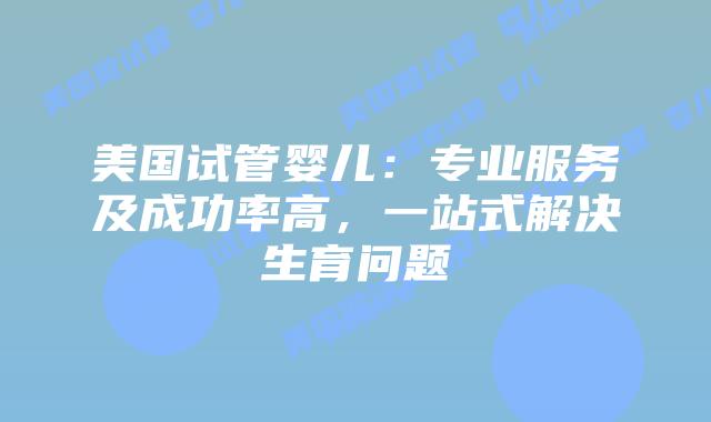 美国试管婴儿：专业服务及成功率高，一站式解决生育问题