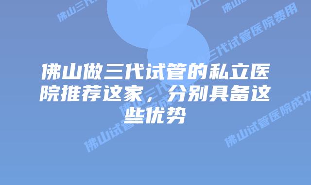 佛山做三代试管的私立医院推荐这家，分别具备这些优势