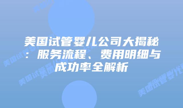 美国试管婴儿公司大揭秘：服务流程、费用明细与成功率全解析