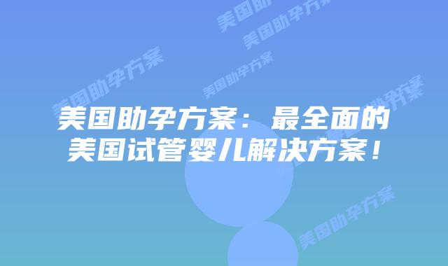 美国助孕方案：最全面的美国试管婴儿解决方案！