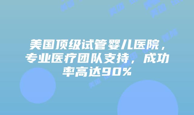 美国顶级试管婴儿医院,专业医疗团队支持,成功率高达90%