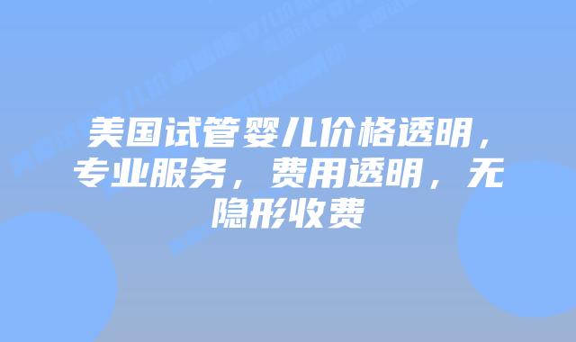 美国试管婴儿价格透明,专业服务,费用透明,无隐形收费