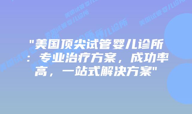 “美国顶尖试管婴儿诊所：专业治疗方案，成功率高，一站式解决方案”