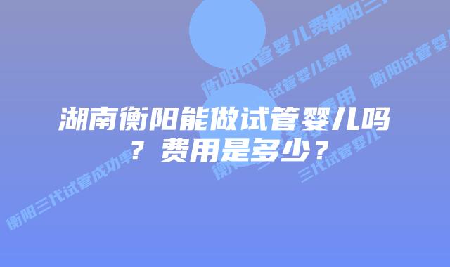 湖南衡阳能做试管婴儿吗？费用是多少？