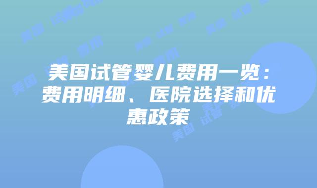 美国试管婴儿费用一览：费用明细、医院选择和优惠政策