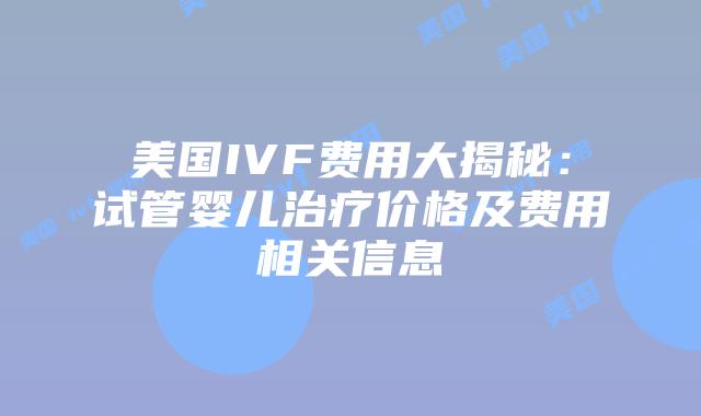 美国IVF费用大揭秘:试管婴儿治疗价格及费用相关信息
