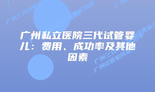 广州私立医院三代试管婴儿:费用、成功率及其他因素
