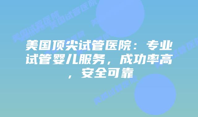 美国顶尖试管医院：专业试管婴儿服务，成功率高，安全可靠