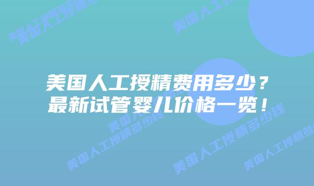 美国人工授精费用多少?最新试管婴儿价格一览!