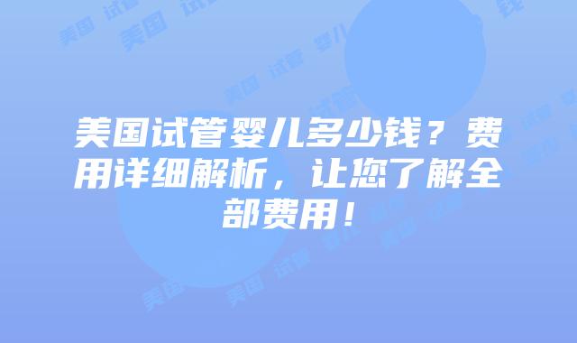 美国试管婴儿多少钱？费用详细解析，让您了解全部费用！