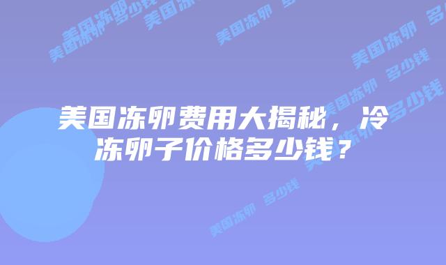 美国冻卵费用大揭秘，冷冻卵子价格多少钱？