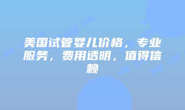 美国试管婴儿价格，专业服务，费用透明，值得信赖