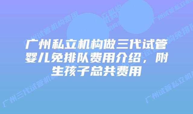 广州私立机构做三代试管婴儿免排队费用介绍,附生孩子总共费用