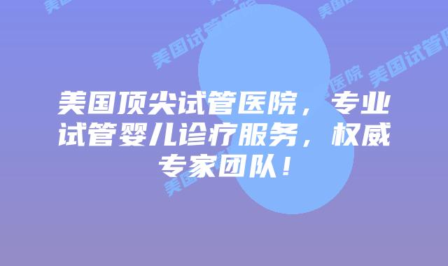 美国顶尖试管医院，专业试管婴儿诊疗服务，权威专家团队！