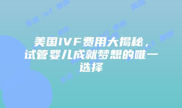美国IVF费用大揭秘，试管婴儿成就梦想的唯一选择