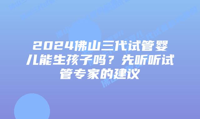 2024佛山三代试管婴儿能生孩子吗？先听听试管专家的建议
