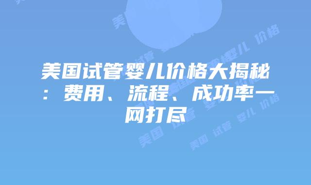 美国试管婴儿价格大揭秘：费用、流程、成功率一网打尽