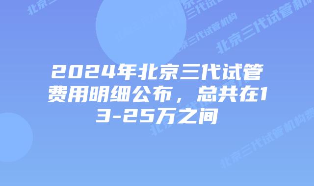 2024年北京三代试管费用明细公布，总共在13-25万之间