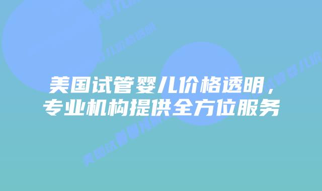 美国试管婴儿价格透明,专业机构提供全方位服务