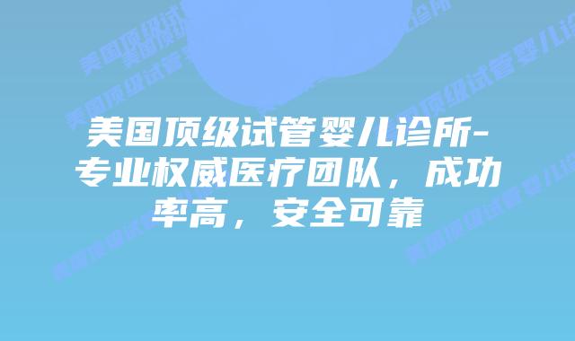 美国顶级试管婴儿诊所-专业权威医疗团队，成功率高，安全可靠