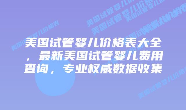美国试管婴儿价格表大全，最新美国试管婴儿费用查询，专业权威数据收集