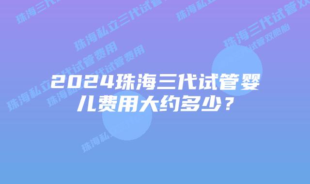 2024珠海三代试管婴儿费用大约多少？