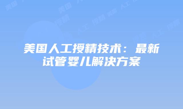 美国人工授精技术：最新试管婴儿解决方案