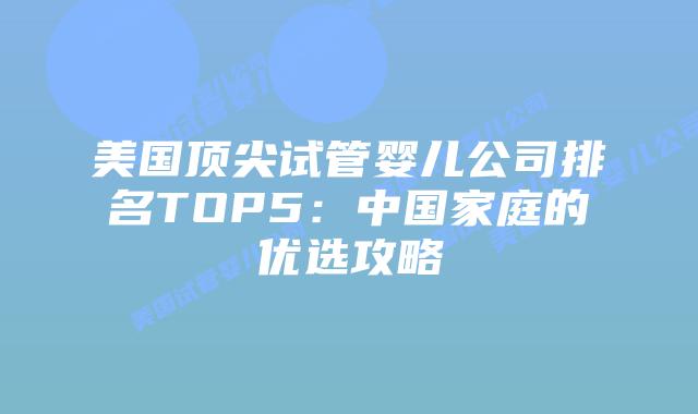 美国顶尖试管婴儿公司排名TOP5：中国家庭的优选攻略