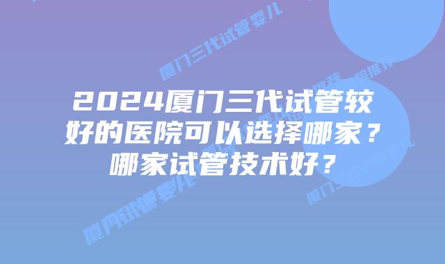 2024厦门三代试管较好的医院可以选择哪家？哪家试管技术好？