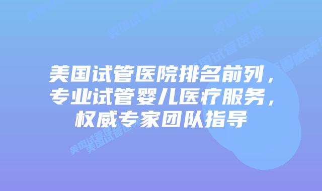 美国试管医院排名前列，专业试管婴儿医疗服务，权威专家团队指导