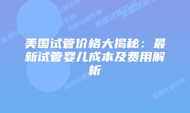 美国试管价格大揭秘：最新试管婴儿成本及费用解析