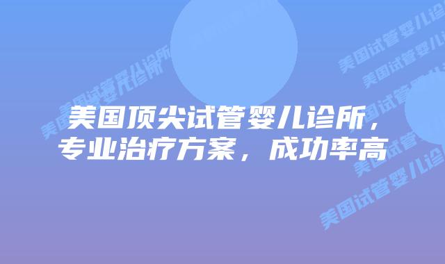 美国顶尖试管婴儿诊所，专业治疗方案，成功率高