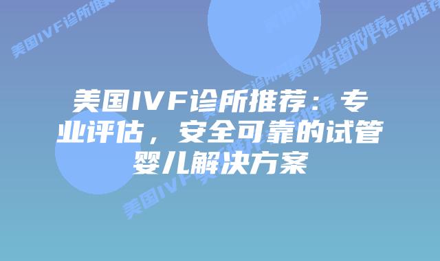 美国IVF诊所推荐：专业评估，安全可靠的试管婴儿解决方案