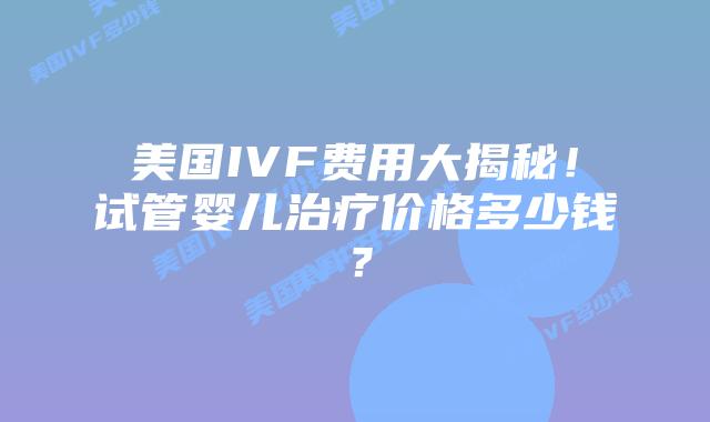 美国IVF费用大揭秘！试管婴儿治疗价格多少钱？