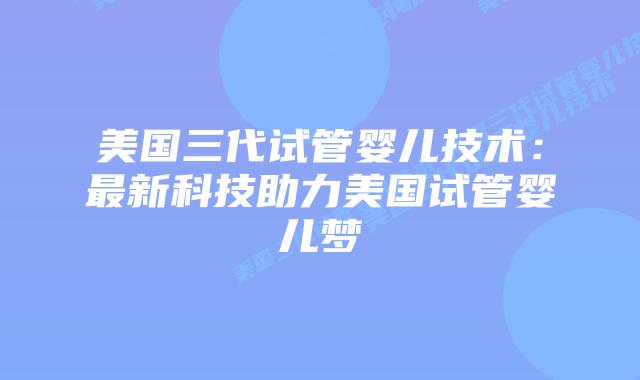 美国三代试管婴儿技术：最新科技助力美国试管婴儿梦