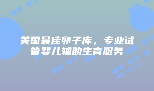 美国最佳卵子库，专业试管婴儿辅助生育服务
