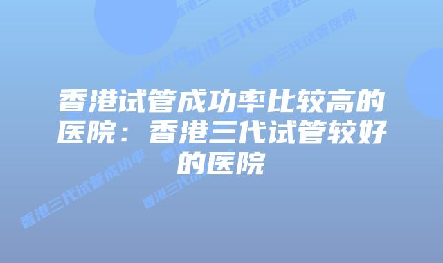 香港试管成功率比较高的医院：香港三代试管较好的医院