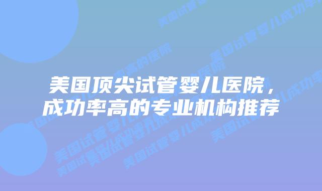 美国顶尖试管婴儿医院，成功率高的专业机构推荐