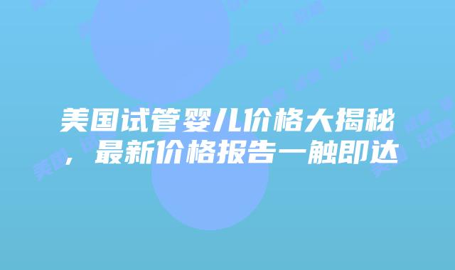 美国试管婴儿价格大揭秘，最新价格报告一触即达
