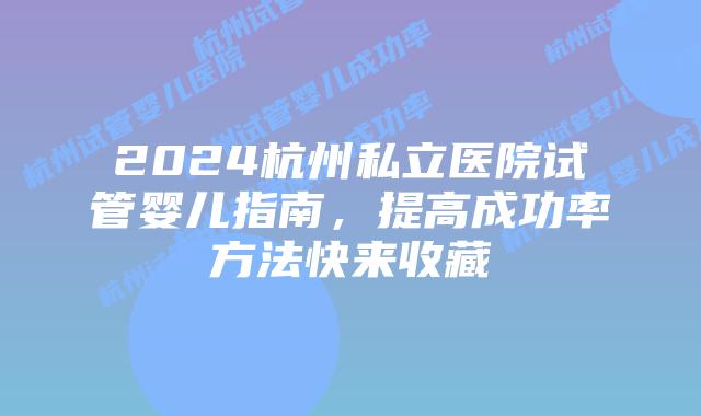 2024杭州私立医院试管婴儿指南，提高成功率方法快来收藏