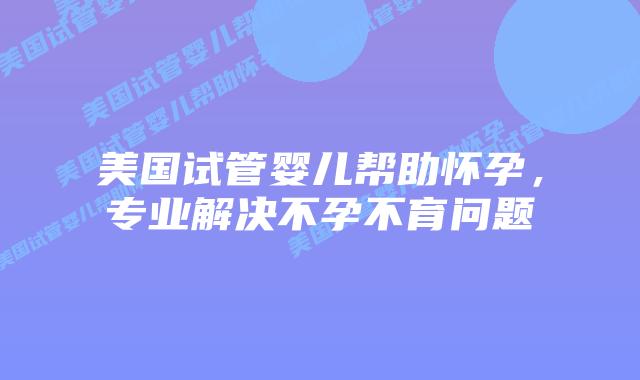 美国试管婴儿帮助怀孕,专业解决不孕不育问题