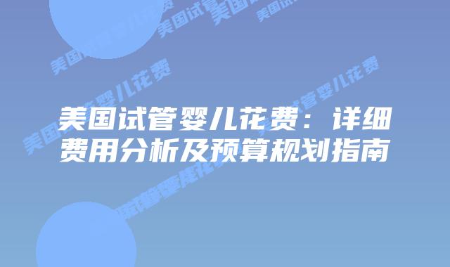 美国试管婴儿花费:详细费用分析及预算规划指南